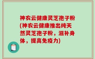 神农云健康灵芝孢子粉(神农云健康推出纯天然灵芝孢子粉，滋补身体，提高免疫力)