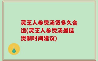 灵芝人参煲汤煲多久合适(灵芝人参煲汤最佳煲制时间建议)