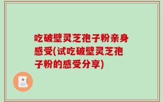 吃破壁灵芝孢子粉亲身感受(试吃破壁灵芝孢子粉的感受分享)