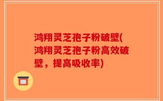 鸿翔灵芝孢子粉破壁(鸿翔灵芝孢子粉高效破壁，提高吸收率)