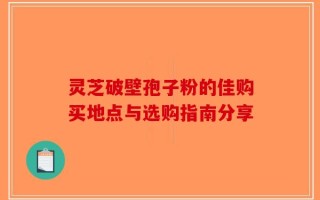 灵芝破壁孢子粉的佳购买地点与选购指南分享