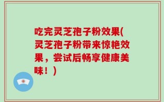 吃完灵芝孢子粉效果(灵芝孢子粉带来惊艳效果，尝试后畅享健康美味！)