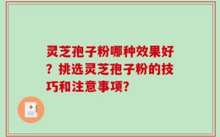 灵芝孢子粉哪种效果好？挑选灵芝孢子粉的技巧和注意事项？