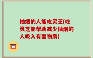 抽烟的人能吃灵芝(吃灵芝能帮助减少抽烟的人吸入有害物质)