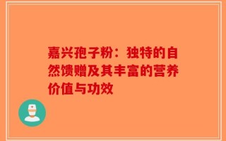 嘉兴孢子粉：独特的自然馈赠及其丰富的营养价值与功效
