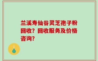 兰溪寿仙谷灵芝孢子粉回收？回收服务及价格咨询？