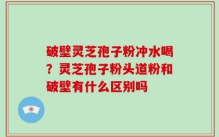 破壁灵芝孢子粉冲水喝？灵芝孢子粉头道粉和破壁有什么区别吗