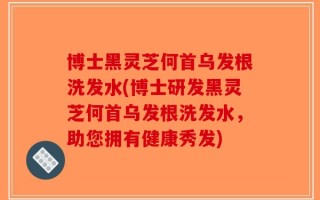 博士黑灵芝何首乌发根洗发水(博士研发黑灵芝何首乌发根洗发水，助您拥有健康秀发)