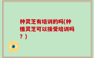 种灵芝有培训的吗(种植灵芝可以接受培训吗？)