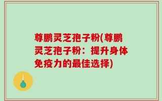 尊鹏灵芝孢子粉(尊鹏灵芝孢子粉：提升身体免疫力的最佳选择)