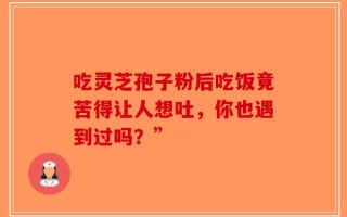 吃灵芝孢子粉后吃饭竟苦得让人想吐，你也遇到过吗？”