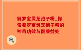 婆罗宝灵芝孢子粉_探索婆罗宝灵芝孢子粉的神奇功效与健康益处