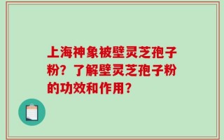 上海神象被壁灵芝孢子粉？了解壁灵芝孢子粉的功效和作用？