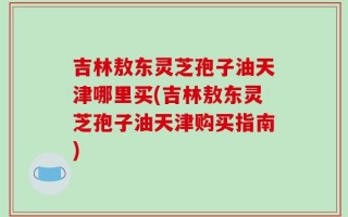 吉林敖东灵芝孢子油天津哪里买(吉林敖东灵芝孢子油天津购买指南)
