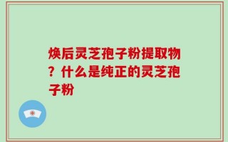 焕后灵芝孢子粉提取物？什么是纯正的灵芝孢子粉