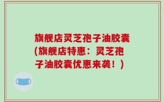 旗舰店灵芝孢子油胶囊(旗舰店特惠：灵芝孢子油胶囊优惠来袭！)