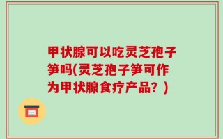 甲状腺可以吃灵芝孢子笋吗(灵芝孢子笋可作为甲状腺食疗产品？)