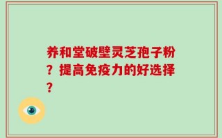 养和堂破壁灵芝孢子粉？提高免疫力的好选择？
