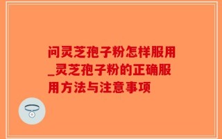 问灵芝孢子粉怎样服用_灵芝孢子粉的正确服用方法与注意事项