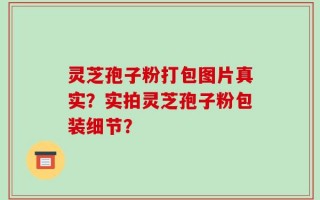 灵芝孢子粉打包图片真实？实拍灵芝孢子粉包装细节？