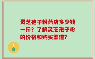 灵芝孢子粉药店多少钱一斤？了解灵芝孢子粉的价格和购买渠道？