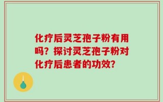 化疗后灵芝孢子粉有用吗？探讨灵芝孢子粉对化疗后患者的功效？