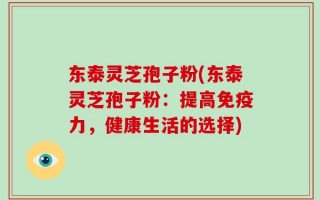 东泰灵芝孢子粉(东泰灵芝孢子粉：提高免疫力，健康生活的选择)
