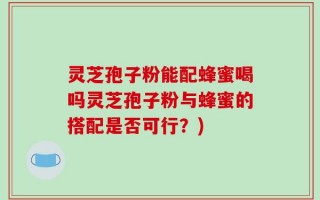 灵芝孢子粉能配蜂蜜喝吗灵芝孢子粉与蜂蜜的搭配是否可行？)