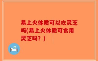 易上火体质可以吃灵芝吗(易上火体质可食用灵芝吗？)