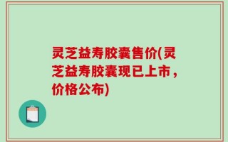灵芝益寿胶囊售价(灵芝益寿胶囊现已上市，价格公布)