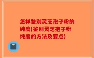 怎样鉴别灵芝孢子粉的纯度(鉴别灵芝孢子粉纯度的方法及要点)