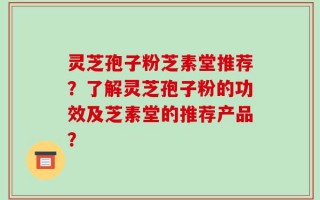 灵芝孢子粉芝素堂推荐？了解灵芝孢子粉的功效及芝素堂的推荐产品？