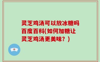 灵芝鸡汤可以放冰糖吗百度百科(如何加糖让灵芝鸡汤更美味？)