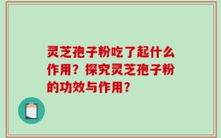 灵芝孢子粉吃了起什么作用？探究灵芝孢子粉的功效与作用？
