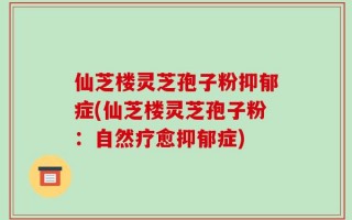 仙芝楼灵芝孢子粉抑郁症(仙芝楼灵芝孢子粉：自然疗愈抑郁症)