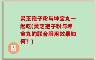 灵芝孢子粉与坤宝丸一起吃(灵芝孢子粉与坤宝丸的联合服用效果如何？)