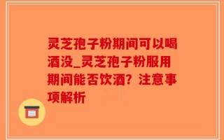 灵芝孢子粉期间可以喝酒没_灵芝孢子粉服用期间能否饮酒？注意事项解析