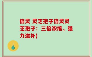 倍灵 灵芝孢子倍灵灵芝孢子：三倍浓缩，强力滋补)