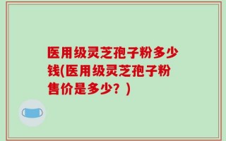 医用级灵芝孢子粉多少钱(医用级灵芝孢子粉售价是多少？)
