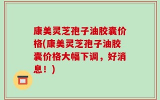 康美灵芝孢子油胶囊价格(康美灵芝孢子油胶囊价格大幅下调，好消息！)