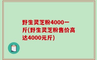 野生灵芝粉4000一斤(野生灵芝粉售价高达4000元斤)