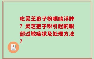 吃灵芝孢子粉眼睛浮肿？灵芝孢子粉引起的眼部过敏症状及处理方法？