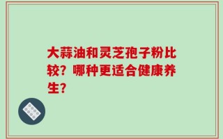 大蒜油和灵芝孢子粉比较？哪种更适合健康养生？