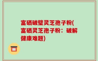 富硒破璧灵芝孢子粉(富硒灵芝孢子粉：破解健康难题)