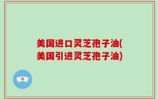 美国进口灵芝孢子油(美国引进灵芝孢子油)