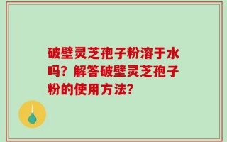 破壁灵芝孢子粉溶于水吗？解答破壁灵芝孢子粉的使用方法？