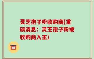 灵芝孢子粉收购商(重磅消息：灵芝孢子粉被收购商入主)