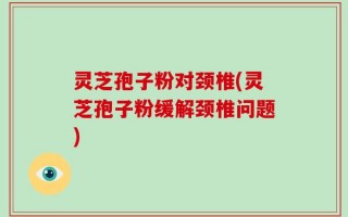 灵芝孢子粉对颈椎(灵芝孢子粉缓解颈椎问题)