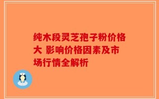 纯木段灵芝孢子粉价格大 影响价格因素及市场行情全解析