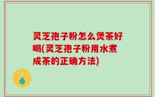 灵芝孢子粉怎么煲茶好喝(灵芝孢子粉用水煮成茶的正确方法)